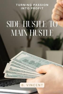 Side Hustle to Main Hustle: Turning Passion into Profit - B Vincent - cover