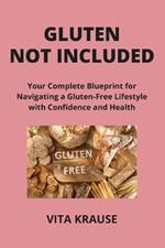 Gluten Not Included: Your Complete Blueprint for Navigating a Gluten-Free Lifestyle with Confidence and Health