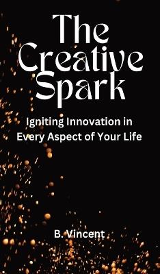 The Creative Spark: Igniting Innovation in Every Aspect of Your Life - B Vincent - cover