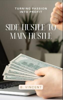Side Hustle to Main Hustle: Turning Passion into Profit - B Vincent - cover
