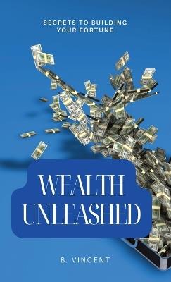 Wealth Unleashed: Secrets to Building Your Fortune - B Vincent - cover