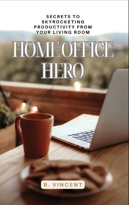 Home Office Hero: Secrets to Skyrocketing Productivity from Your Living Room - B Vincent - cover