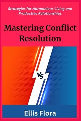 Mastering Conflict Resolution: Strategies for Harmonious Living and Productive Relationships - Ellis Flora - cover