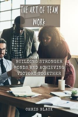 The Art of Team work: Building Stronger Bonds and Achieving Victory Together - Chris Black - cover
