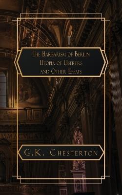 The Barbarism of Berlin: and Utopia of Usurers and Other Essays - G K Chesterton - cover