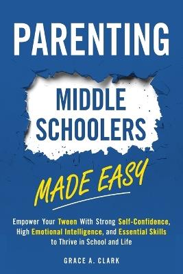 Parenting Middle Schoolers Made Easy: Empower Your Tween With Strong Self-Confidence, High Emotional Intelligence, and Essential Skills to Thrive in School and Life - Grace A Clark - cover