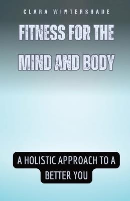 Fitness for the Mind and Body: A Holistic Approach to a Better You - Clara Wintershade - cover