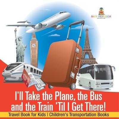 I'll Take the Plane, the Bus and the Train 'Til I Get There! Travel Book for Kids Children's Transportation Books - Baby Professor - cover