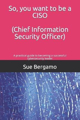 So, you want to be a CISO (Chief Information Security Officer): A practical guide to becoming a successful cybersecurity leader - Sue Bergamo - cover
