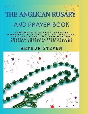 The Anglican Rosary and Prayer Book: Thoughts For Each Present Moments, Healing, Celtic Prayers, Psalms, Creating and Making Anglican Rosary, Episcopalian Rosary, Christian Meditations - Arthur Steven - cover