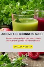 Juicing for Beginners Guide: Recipes to lose weight, gain energy, tasty and nutrient -packed for vibrant health
