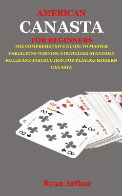 American Canasta for Beginners: The Comprehensive Guide to Master Variations, Winning Strategies, Standard Rules and Instruction for Playing Modern Canasta - Ryan Arthur - cover