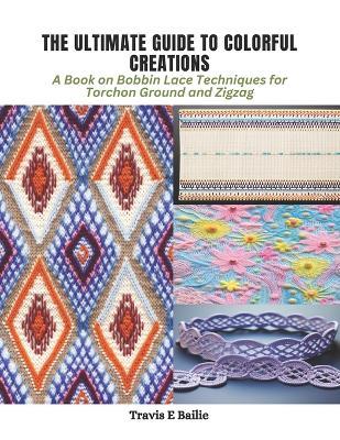 The Ultimate Guide to Colorful Creations: A Book on Bobbin Lace Techniques for Torchon Ground and Zigzag - Travis E Bailie - cover
