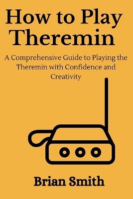How to Play Theremin: A Comprehensive Guide to Playing the Theremin with Confidence and Creativity - Brian Smith - cover
