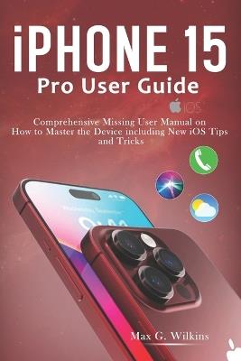 iPhone 15 Pro User Guide: Comprehensive Missing User Manual on How to Master the Device including New iOS Tips and Tricks - Max G Wilkins - cover