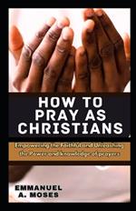 How to Pray as Christians: Empowering the Faithful and Unleashing the Power and knowledge of prayers properly fast beginner's guide spiritual warfare level calm anxiety focus intercessory move