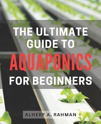 The Ultimate Guide to Aquaponics for Beginners: Unlock the Secrets of Thriving Aquaponics: A Comprehensive Step-by-Step Manual for Novice Gardeners - Alherf A Rahman - cover