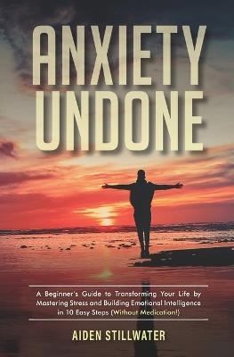 Anxiety Undone: A Beginner's Guide To Transforming Your Life by Mastering Stress and Building Emotional Intelligence in 10 Easy Steps (Without Medication) - Aiden Stillwater - cover