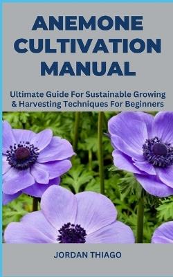 Anemone Cultivation Manual: Ultimate Guide For Sustainable Growing & Harvesting Techniques For Beginners - Jordan Thiago - cover
