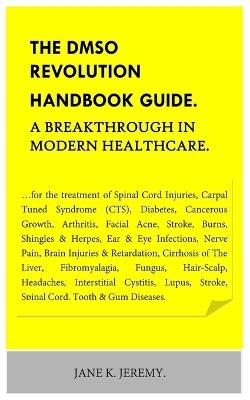 THE DMSO REVOLUTION HANDBOOK GUIDE. A Breakthrough in Modern Healthcare.: ...for the treatment of Spinal Cord Injuries, Carpal Tuned Syndrome (CTS), Diabetes, Cancerous Growth, Arthritis, Facial Ac - Jane K Jeremy - cover
