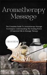 Aromatherapy Massage: The Complete Guide To Aromatherapy Massage Techniques: Understanding The Healing Power Of Essential Oils In Massage Therapy