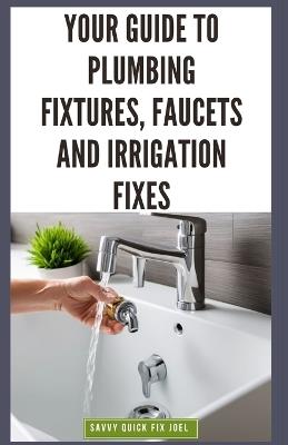Your Guide to Plumbing Fixtures, Faucets and Irrigation Fixes: DIY Instructions for Installing, Repairing & Maintaining Sinks, Toilets, Showerheads, Outdoor Sprinkler Systems and Everything In Between - Savvy Quick Fix Joel - cover
