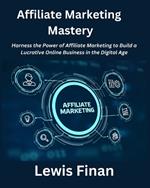 Affiliate Marketing Mastery: Harness the Power of Affiliate Marketing to Build a Lucrative Online Business in the Digital Age