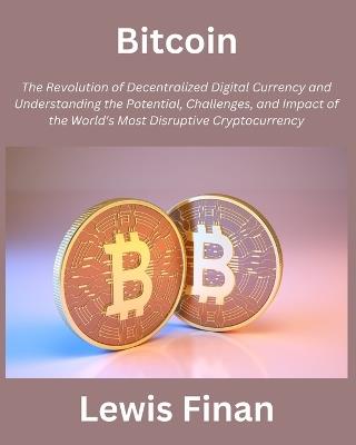 Bitcoin: The Revolution of Decentralized Digital Currency and Understanding the Potential, Challenges, and Impact of the World's Most Disruptive Cryptocurrency - Lewis Finan - cover