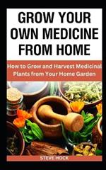 Grow Your Own Medicine From Home: How to Grow and Harvest Medicinal Plants from Your Home Garden