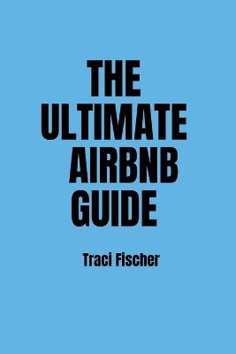 The Ultimate Airbnb Guide: Strategies, Tips, and Tools for Hosting Excellence in the World of Airbnb - Traci Fischer - cover