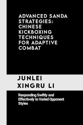 Advanced Sanda Strategies: Chinese Kickboxing Techniques for Adaptive Combat: Responding Swiftly and Effectively to Varied Opponent Styles - Junlei Xingru Li - cover