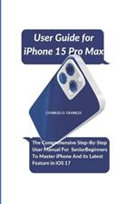 User Guide for iPhone 15 Pro Max: The Comprehensive Step-By-Step User Manual For Senior Beginners To Master iPhone And its Latest Feature in iOS 17