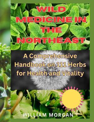 Wild Medicine in the Northeast: A Comprehensive Handbook on 111 Herbs for Health and Vitality" - William Morgan - cover