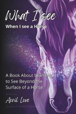 What I See When I See a Horse: Learning to See Beyond the Surface of a Horse - April Love - cover