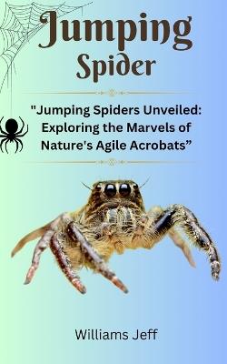 Jumping Spiders: "Jumping Spiders Unveiled: Exploring the Marvels of Nature's Agile Acrobats" - Williams Jeff - cover