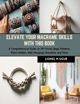 Elevate Your Macrame Skills with this Book: A Comprehensive Guide on DIY Knots, Bags, Patterns, Plant Holders, Wall Hangings, Bracelets, and More - Lionel M Ugur - cover