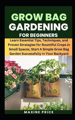 Grow Bag Gardening For Beginners: Learn Essential Tips, Techniques, and Proven Strategies for Bountiful Crops in Small Spaces, Start A Simple Grow Bag Garden Successfully in Your Backyard - Maxine Price - cover
