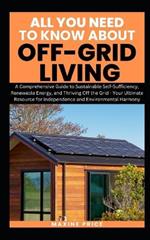 All You Need To Know About Living Off-Grid: A Comprehensive Guide to Sustainable Self-Sufficiency, Renewable Energy, and Thriving Off the Grid - Your Ultimate Resource for Independence
