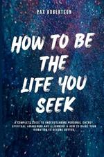 How To Be The Life You Seek: A Complete Guide to Understanding Personal Energy, Spiritual Awakening And Alignment & How to Raise your Vibration to Become Better