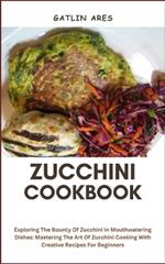 Zucchini Cookbook: Exploring The Bounty Of Zucchini In Mouthwatering Dishes: Mastering The Art Of Zucchini Cooking With Creative Recipes For Beginners