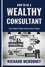 How To Be a Wealthy Consultant: How to make 6-figures giving advise to people