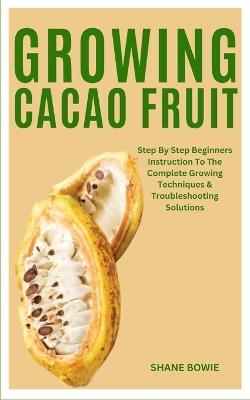 Growing Cacao Fruit: Step By Step Beginners Instruction To The Complete Growing Techniques & Troubleshooting Solutions - Shane Bowie - cover
