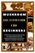 Mushroom Cultivation for Beginners: Ultimate Short Step-by-Step Manual for Cultivating Gourmet and Medicinal Mushrooms: From Indoor Elegance to Outdoor Abundance