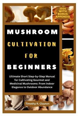 Mushroom Cultivation for Beginners: Ultimate Short Step-by-Step Manual for Cultivating Gourmet and Medicinal Mushrooms: From Indoor Elegance to Outdoor Abundance - Timothy R Clayton - cover