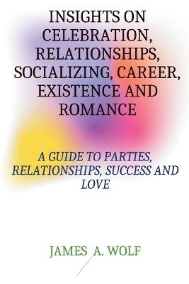 Insights on Celebrations, Relationships, Socializing, Career, Existence, and Romance: A Guide to Parties, Relationships, Success, and Love. - James A Wolf - cover