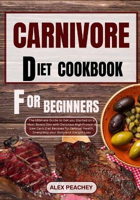 Carnivore Diet Cookbook for Beginners: The Ultimate Guide to Get you Started on a Meat based Diet with Delicious High Protein & Low Carb Diet Recipes for Optimal Health, Energizing your Body and Weigh - Alex Peachey - cover
