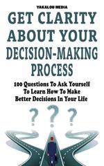 Get Clarity About Your Decision-Making Process: 100 Questions To Ask Yourself To Learn How To Make Better Decision In Your Life