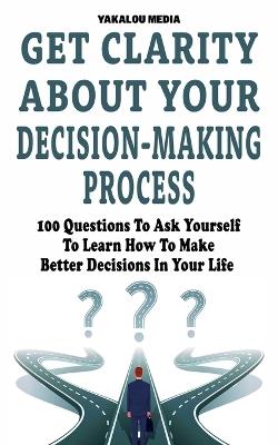 Get Clarity About Your Decision-Making Process: 100 Questions To Ask Yourself To Learn How To Make Better Decision In Your Life - Yakalou Media - cover