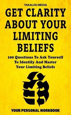 Get Clarity About Your Limiting Beliefs: 100 Questions To Ask Yourself To Identify And Master Your Limiting Beliefs - Yakalou Media - cover