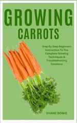 Growing Carrots: Step By Step Beginners Instruction To The Complete Growing Techniques & Troubleshooting Solutions